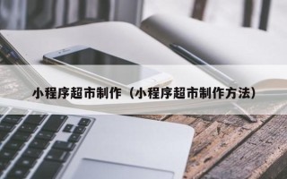 湘阴小程序超市制作（小程序超市制作方法）